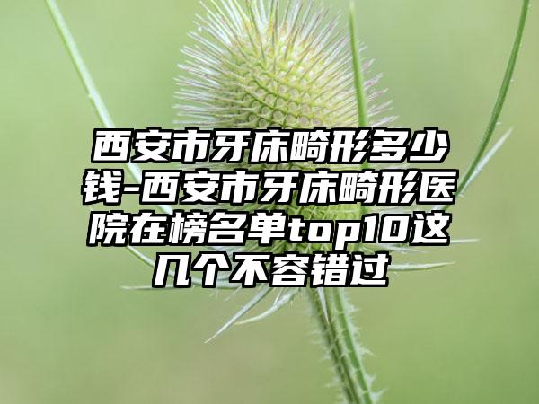 西安市牙床畸形多少钱-西安市牙床畸形医院在榜名单top10这几个不容错过
