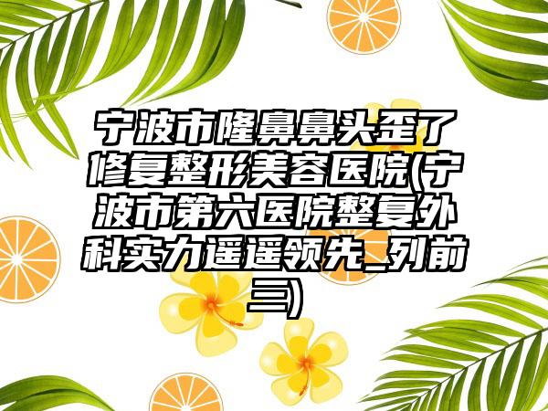 宁波市隆鼻鼻头歪了修复整形美容医院(宁波市第六医院整复外科实力遥遥领先_列前三)