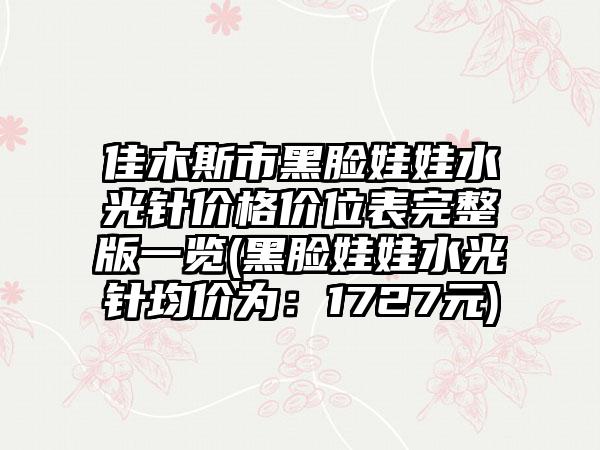 佳木斯市黑脸娃娃水光针价格价位表完整版一览(黑脸娃娃水光针均价为：1727元)