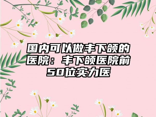 国内可以做丰下颌的医院：丰下颌医院前50位实力医
