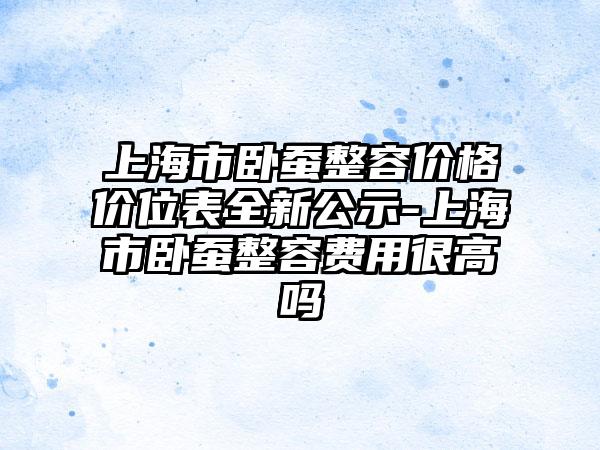 上海市卧蚕整容价格价位表全新公示-上海市卧蚕整容费用很高吗