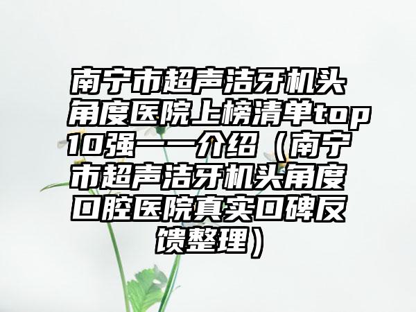 南宁市超声洁牙机头角度医院上榜清单top10强一一介绍（南宁市超声洁牙机头角度口腔医院真实口碑反馈整理）