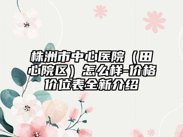 株洲市中心医院（田心院区）怎么样-价格价位表全新介绍