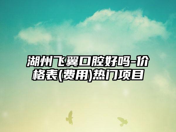 湖州飞翼口腔好吗-价格表(费用)热门项目