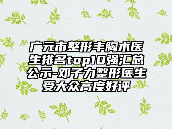 广元市整形丰胸术医生排名top10强汇总公示-邓子力整形医生受大众高度好评