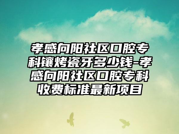 孝感向阳社区口腔专科镶烤瓷牙多少钱-孝感向阳社区口腔专科收费标准最新项目