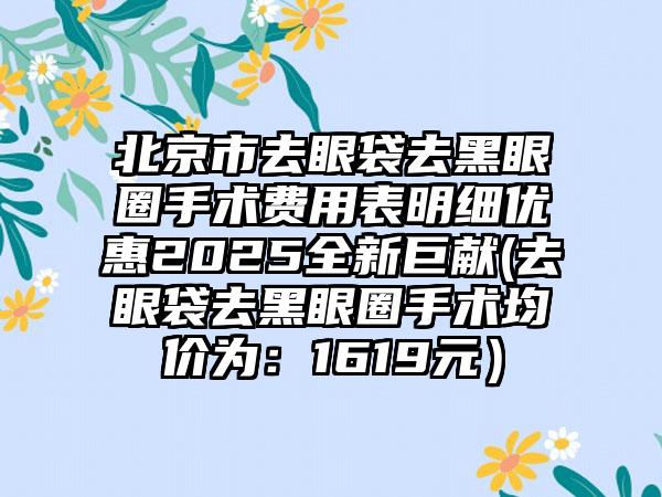 北京市去眼袋去黑眼圈手术费用表明细优惠2025全新巨献(去眼袋去黑眼圈手术均价为：1619元）
