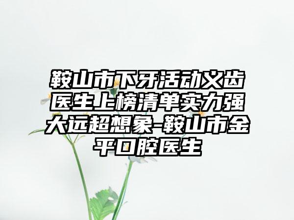 鞍山市下牙活动义齿医生上榜清单实力强大远超想象-鞍山市金平口腔医生
