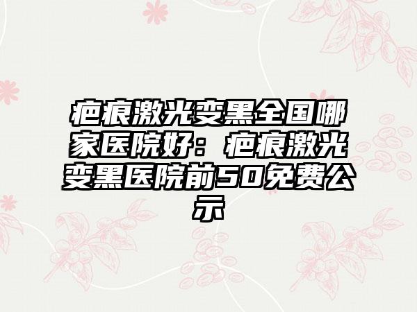 疤痕激光变黑全国哪家医院好：疤痕激光变黑医院前50免费公示