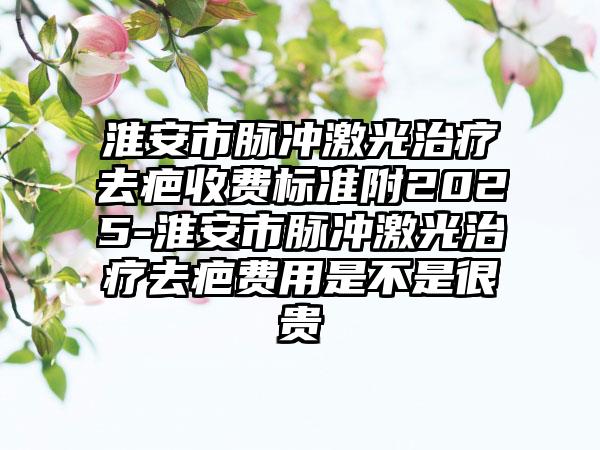淮安市脉冲激光治疗去疤收费标准附2025-淮安市脉冲激光治疗去疤费用是不是很贵