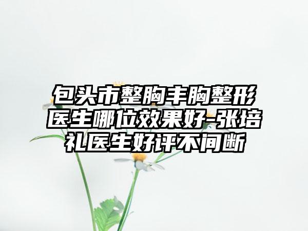 包头市整胸丰胸整形医生哪位效果好-张培礼医生好评不间断