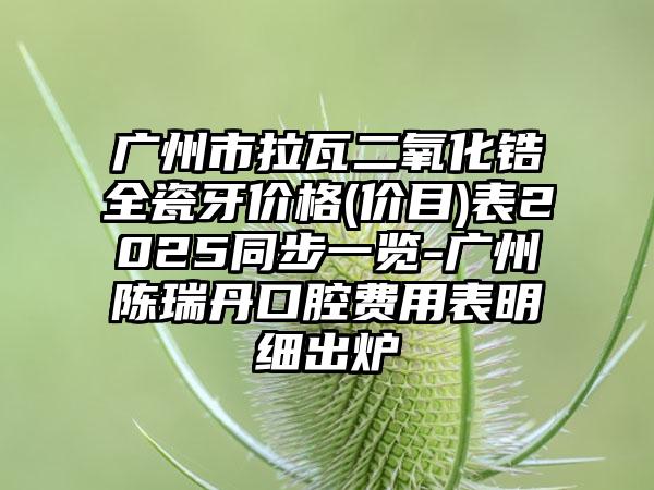 广州市拉瓦二氧化锆全瓷牙价格(价目)表2025同步一览-广州陈瑞丹口腔费用表明细出炉