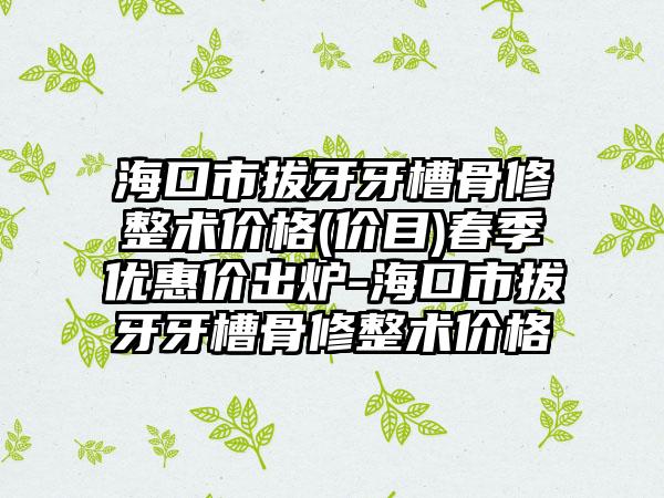 海口市拔牙牙槽骨修整术价格(价目)春季优惠价出炉-海口市拔牙牙槽骨修整术价格