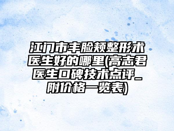 江门市丰脸颊整形术医生好的哪里(高志君医生口碑技术点评_附价格一览表)