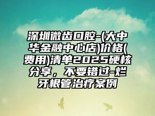 深圳微齿口腔-(大中华金融中心店)价格(费用)清单2025硬核分享，不要错过-烂牙根管治疗案例