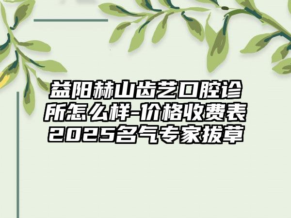 益阳赫山齿艺口腔诊所怎么样-价格收费表2025名气专家拔草
