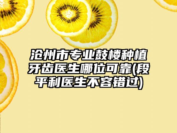 沧州市专业鼓楼种植牙齿医生哪位可靠(段平利医生不容错过)