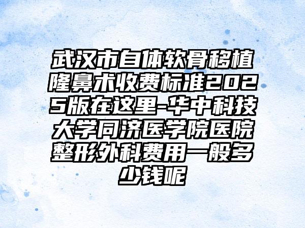 武汉市自体软骨移植隆鼻术收费标准2025版在这里-华中科技大学同济医学院医院整形外科费用一般多少钱呢