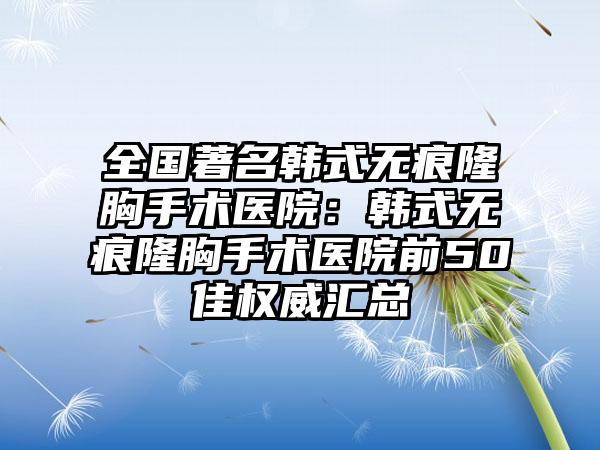 全国著名韩式无痕隆胸手术医院：韩式无痕隆胸手术医院前50佳权威汇总