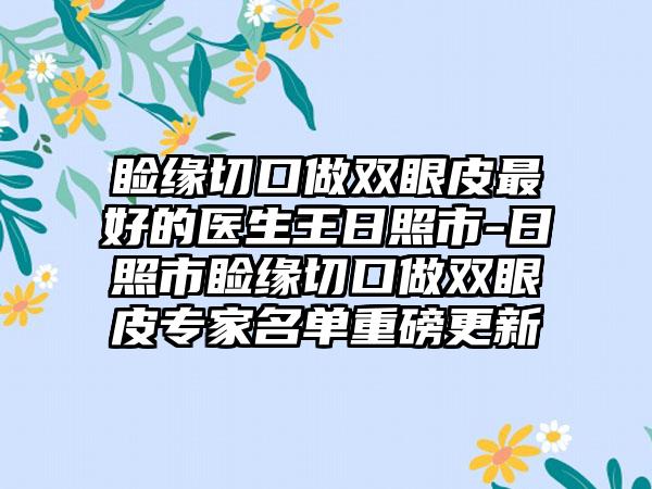 睑缘切口做双眼皮最好的医生王日照市-日照市睑缘切口做双眼皮专家名单重磅更新