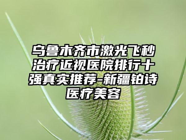 乌鲁木齐市激光飞秒治疗近视医院排行十强真实推荐-新疆铂诗玥医疗美容