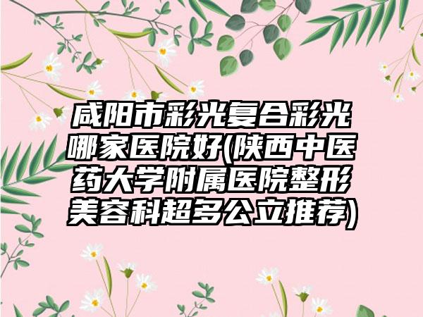 咸阳市彩光复合彩光哪家医院好(陕西中医药大学附属医院整形美容科超多公立推荐)