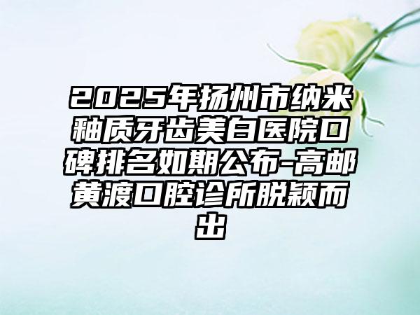 2025年扬州市纳米釉质牙齿美白医院口碑排名如期公布-高邮黄渡口腔诊所脱颖而出