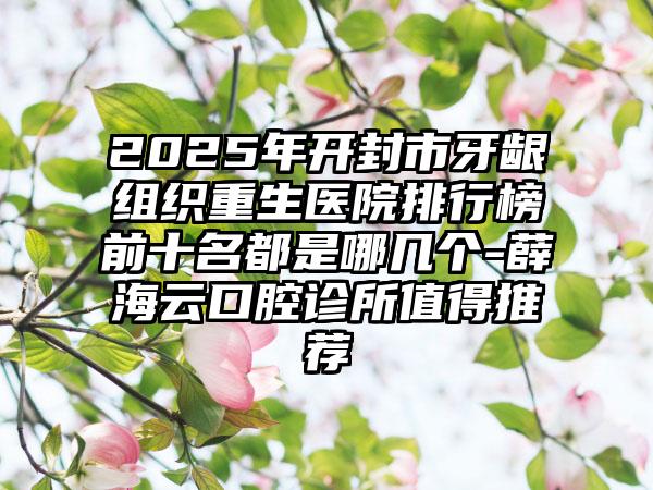 2025年开封市牙龈组织重生医院排行榜前十名都是哪几个-薛海云口腔诊所值得推荐