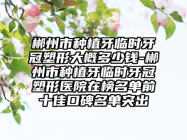 郴州市种植牙临时牙冠塑形大概多少钱-郴州市种植牙临时牙冠塑形医院在榜名单前十佳口碑名单突出
