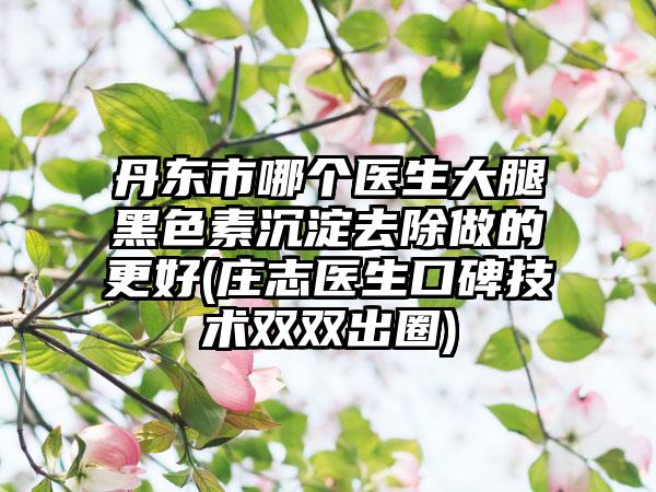 丹东市哪个医生大腿黑色素沉淀去除做的更好(庄志医生口碑技术双双出圈)
