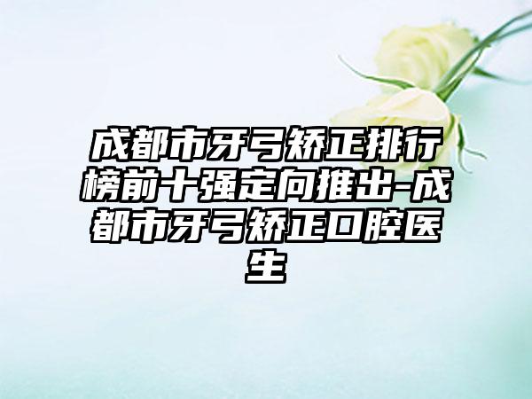 成都市牙弓矫正排行榜前十强定向推出-成都市牙弓矫正口腔医生