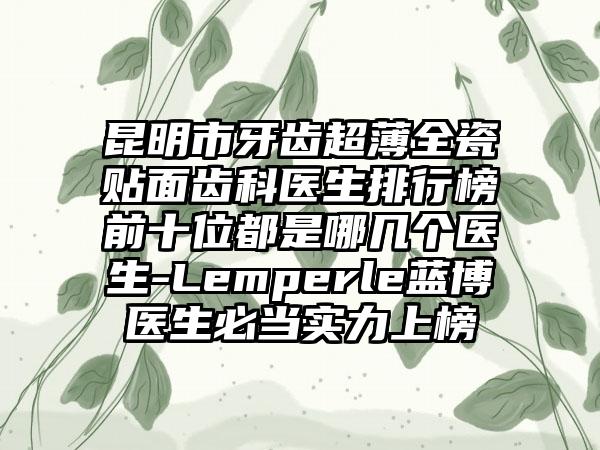 昆明市牙齿超薄全瓷贴面齿科医生排行榜前十位都是哪几个医生-Lemperle蓝博医生必当实力上榜