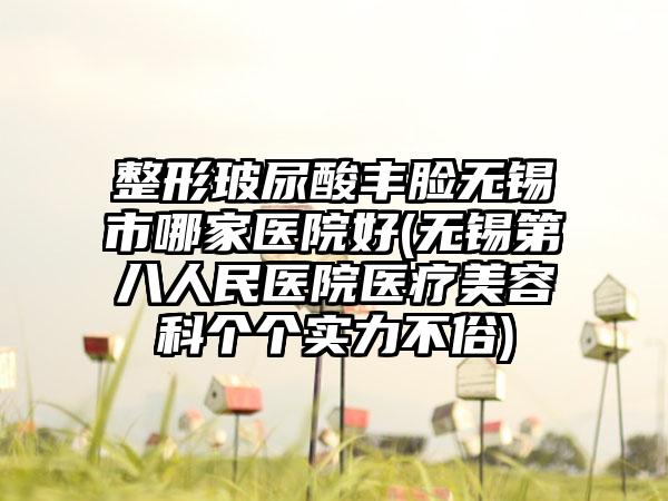 整形玻尿酸丰脸无锡市哪家医院好(无锡第八人民医院医疗美容科个个实力不俗)
