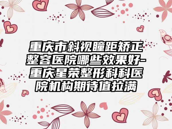 重庆市斜视瞳距矫正整容医院哪些效果好-重庆星荣整形科科医院机构期待值拉满