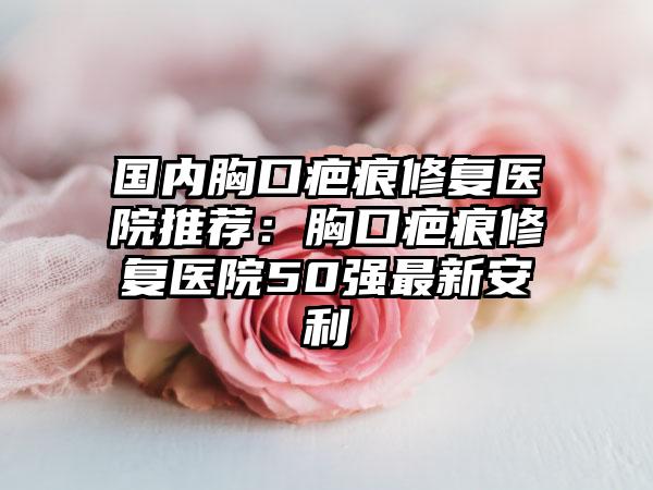 国内胸口疤痕修复医院推荐：胸口疤痕修复医院50强最新安利