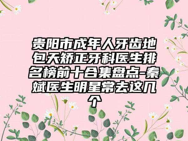 贵阳市成年人牙齿地包天矫正牙科医生排名榜前十合集盘点-秦斌医生明星常去这几个