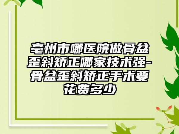 亳州市哪医院做骨盆歪斜矫正哪家技术强-骨盆歪斜矫正手术要花费多少