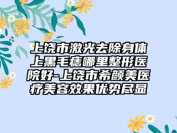 上饶市激光去除身体上黑毛痣哪里整形医院好-上饶市希颜美医疗美容效果优势尽显