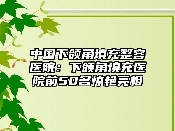 中国下颌角填充整容医院：下颌角填充医院前50名惊艳亮相