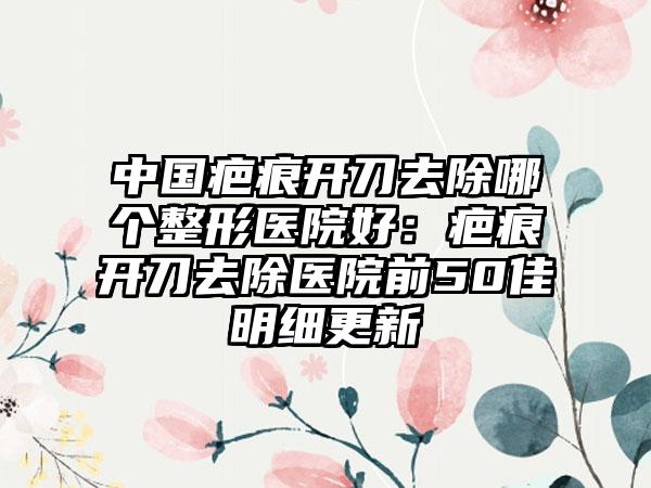 中国疤痕开刀去除哪个整形医院好：疤痕开刀去除医院前50佳明细更新