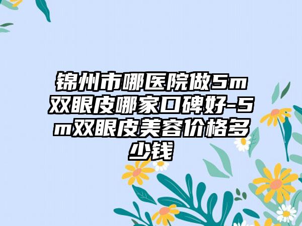 锦州市哪医院做5m双眼皮哪家口碑好-5m双眼皮美容价格多少钱