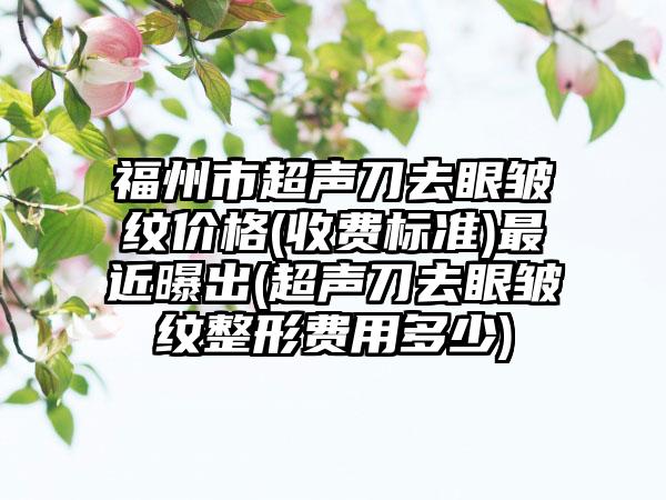 福州市超声刀去眼皱纹价格(收费标准)最近曝出(超声刀去眼皱纹整形费用多少)