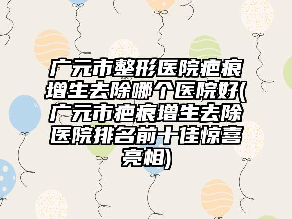 广元市整形医院疤痕增生去除哪个医院好(广元市疤痕增生去除医院排名前十佳惊喜亮相)