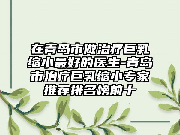 在青岛市做治疗巨乳缩小最好的医生-青岛市治疗巨乳缩小专家推荐排名榜前十