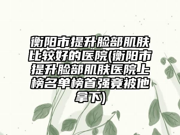 衡阳市提升脸部肌肤比较好的医院(衡阳市提升脸部肌肤医院上榜名单榜首强竟被他拿下)