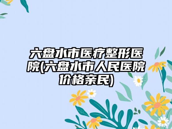 六盘水市医疗整形医院(六盘水市人民医院价格亲民)