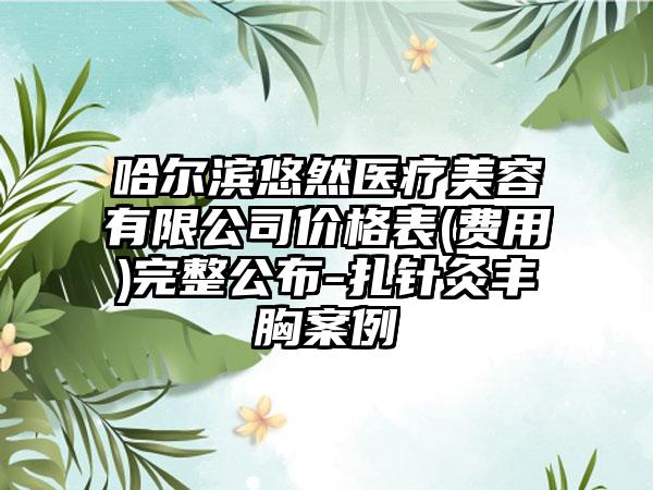 哈尔滨悠然医疗美容有限公司价格表(费用)完整公布-扎针灸丰胸案例