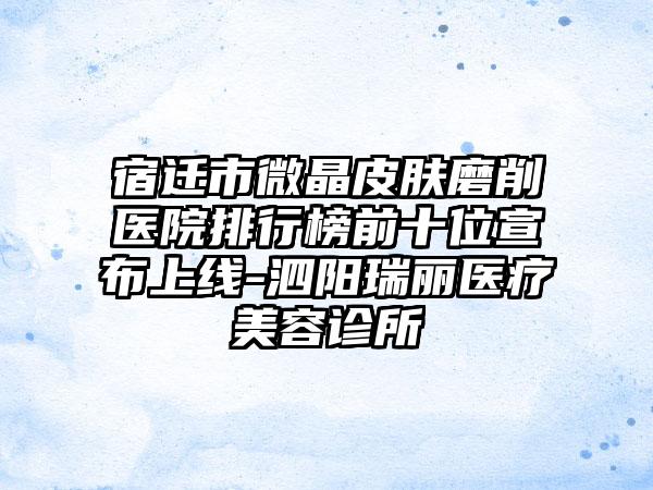 宿迁市微晶皮肤磨削医院排行榜前十位宣布上线-泗阳瑞丽医疗美容诊所