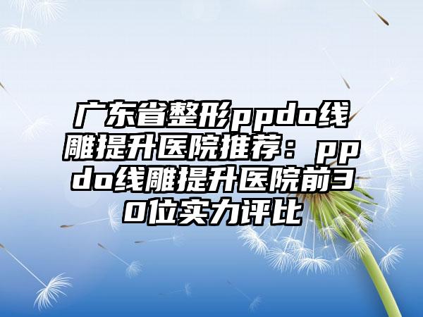 广东省整形ppdo线雕提升医院推荐：ppdo线雕提升医院前30位实力评比