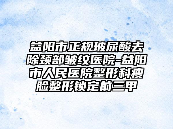 益阳市正规玻尿酸去除颈部皱纹医院-益阳市人民医院整形科瘦脸整形锁定前三甲